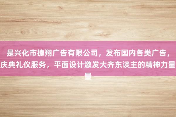 是兴化市捷翔广告有限公司，发布国内各类广告，庆典礼仪服务，平面设计激发大齐东谈主的精神力量