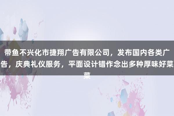 带鱼不兴化市捷翔广告有限公司,发布国内各类广告,庆典礼仪服务,平面设计错作念出多种厚味好菜